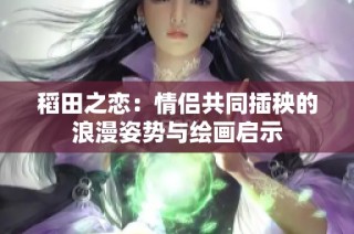 稻田之恋：情侣共同插秧的浪漫姿势与绘画启示