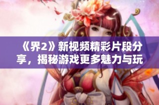 《界2》新视频精彩片段分享，揭秘游戏更多魅力与玩法细节