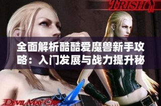 全面解析酷酷爱魔兽新手攻略：入门发展与战力提升秘密分享