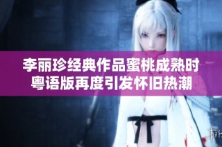 李丽珍经典作品蜜桃成熟时粤语版再度引发怀旧热潮