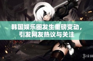 韩国娱乐圈发生重磅变动，引发网友热议与关注