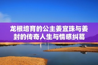 龙根培育的公主姜宜珠与姜封的传奇人生与情感纠葛
