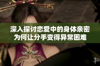 深入探讨恋爱中的身体亲密为何让分手变得异常困难