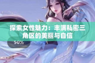 探索女性魅力：丰满私密三角区的美丽与自信