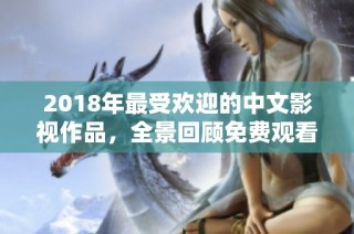 2018年最受欢迎的中文影视作品，全景回顾免费观看精彩内容
