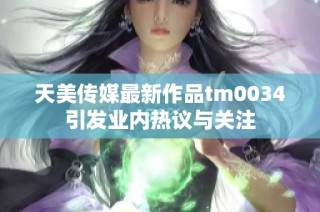 天美传媒最新作品tm0034引发业内热议与关注