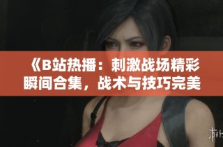 《B站热播：刺激战场精彩瞬间合集，战术与技巧完美展示》
