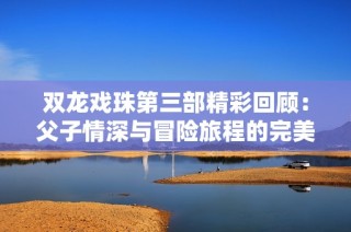 双龙戏珠第三部精彩回顾：父子情深与冒险旅程的完美结合