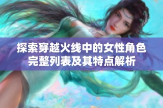 探索穿越火线中的女性角色完整列表及其特点解析