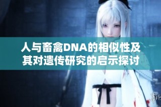人与畜禽DNA的相似性及其对遗传研究的启示探讨