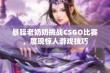 暴躁老奶奶挑战CSGO比赛，展现惊人游戏技巧