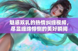 魅惑双乳的热情纠缠视频，尽显缠绵悱恻的美好瞬间