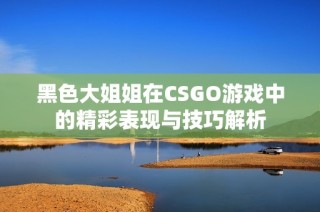 黑色大姐姐在CSGO游戏中的精彩表现与技巧解析