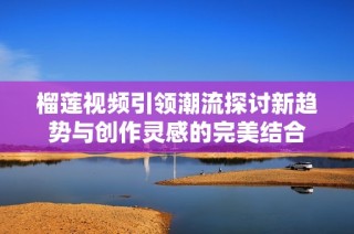 榴莲视频引领潮流探讨新趋势与创作灵感的完美结合