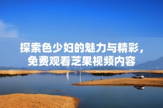 探索色少妇的魅力与精彩，免费观看芝果视频内容