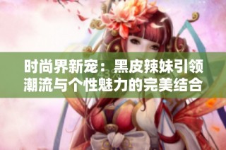 时尚界新宠：黑皮辣妹引领潮流与个性魅力的完美结合