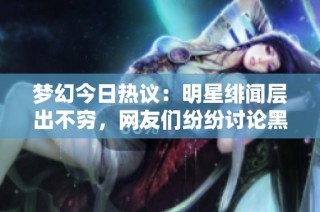 梦幻今日热议：明星绯闻层出不穷，网友们纷纷讨论黑料事件