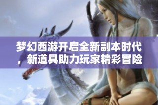 梦幻西游开启全新副本时代，新道具助力玩家精彩冒险体验