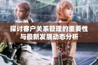 探讨客户关系管理的重要性与最新发展动态分析