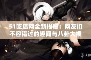 51吃瓜网全新揭秘：网友们不容错过的趣闻与八卦大搜罗
