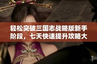 轻松突破三国志战略版新手阶段，七天快速提升攻略大揭秘
