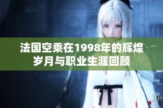 法国空乘在1998年的辉煌岁月与职业生涯回顾