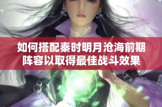 如何搭配秦时明月沧海前期阵容以取得最佳战斗效果