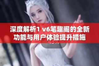 深度解析1 v6笔趣阁的全新功能与用户体验提升措施