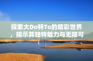 探索大Do特To的精彩世界，揭示其独特魅力与无限可能性