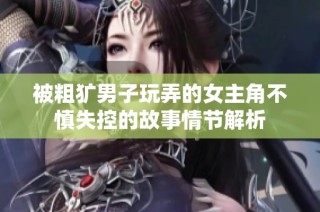 被粗犷男子玩弄的女主角不慎失控的故事情节解析