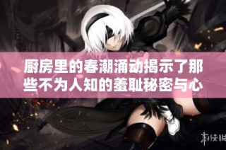厨房里的春潮涌动揭示了那些不为人知的羞耻秘密与心灵挣扎