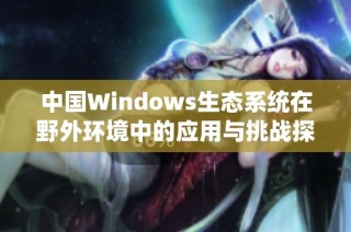 中国Windows生态系统在野外环境中的应用与挑战探讨