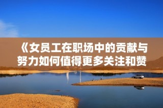 《女员工在职场中的贡献与努力如何值得更多关注和赞赏》