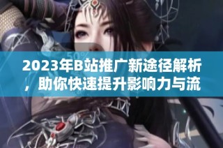 2023年B站推广新途径解析，助你快速提升影响力与流量