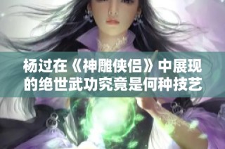 杨过在《神雕侠侣》中展现的绝世武功究竟是何种技艺