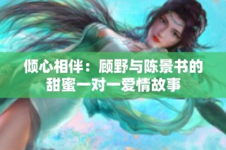 倾心相伴：顾野与陈景书的甜蜜一对一爱情故事
