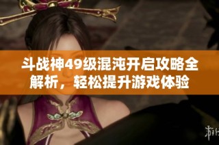 斗战神49级混沌开启攻略全解析，轻松提升游戏体验