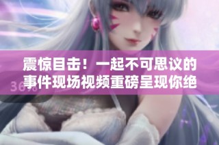 震惊目击！一起不可思议的事件现场视频重磅呈现你绝对不容错过