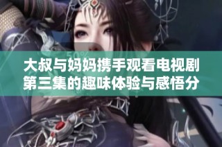 大叔与妈妈携手观看电视剧第三集的趣味体验与感悟分享