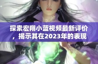 探索宏翔小蓝视频最新评价，揭示其在2023年的表现与特色