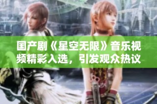 国产剧《星空无限》音乐视频精彩入选，引发观众热议与期待