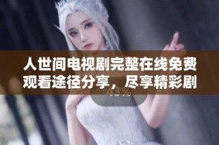 人世间电视剧完整在线免费观看途径分享，尽享精彩剧情与深刻情感