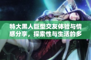 特大黑人巨型交友体验与情感分享，探索性与生活的多样性