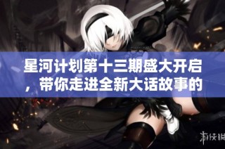 星河计划第十三期盛大开启，带你走进全新大话故事的奇幻世界