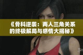 《骨科逆袭：两人三角关系的终极解局与感情大揭秘》
