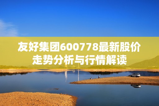 友好集团600778最新股价走势分析与行情解读