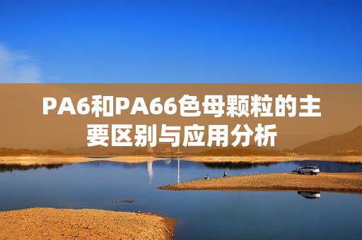 PA6和PA66色母颗粒的主要区别与应用分析