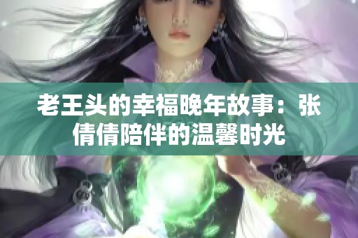 老王头的幸福晚年故事：张倩倩陪伴的温馨时光