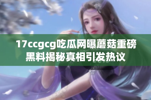 17ccgcg吃瓜网曝蘑菇重磅黑料揭秘真相引发热议