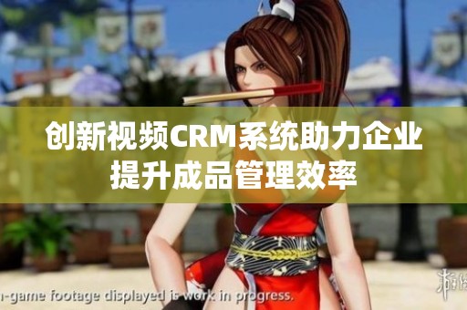 创新视频CRM系统助力企业提升成品管理效率